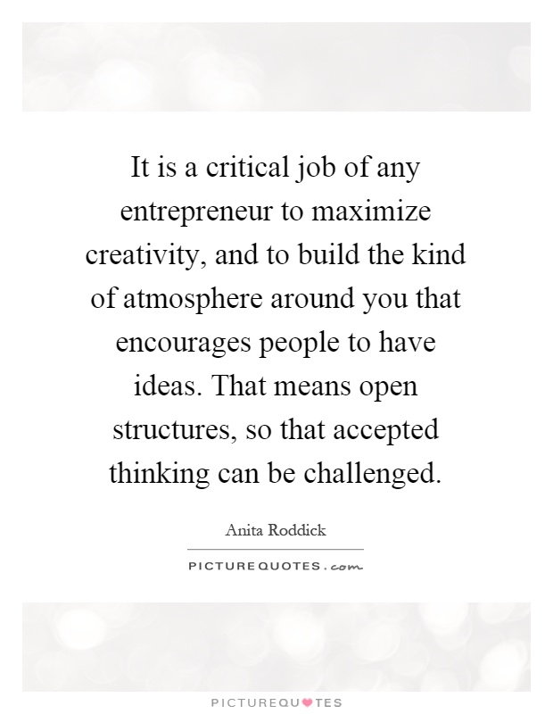 It is a critical job of any entrepreneur to maximize creativity, and to build the kind of atmosphere around you that encourages people to have ideas. That means open structures, so that accepted thinking can be challenged Picture Quote #1