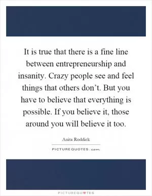 It is true that there is a fine line between entrepreneurship and insanity. Crazy people see and feel things that others don’t. But you have to believe that everything is possible. If you believe it, those around you will believe it too Picture Quote #1