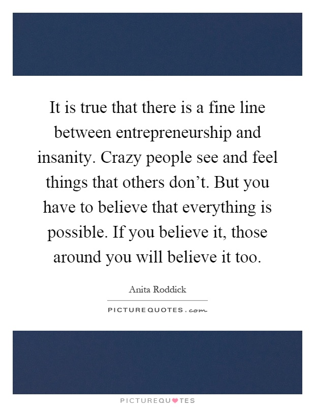 It is true that there is a fine line between entrepreneurship and insanity. Crazy people see and feel things that others don't. But you have to believe that everything is possible. If you believe it, those around you will believe it too Picture Quote #1