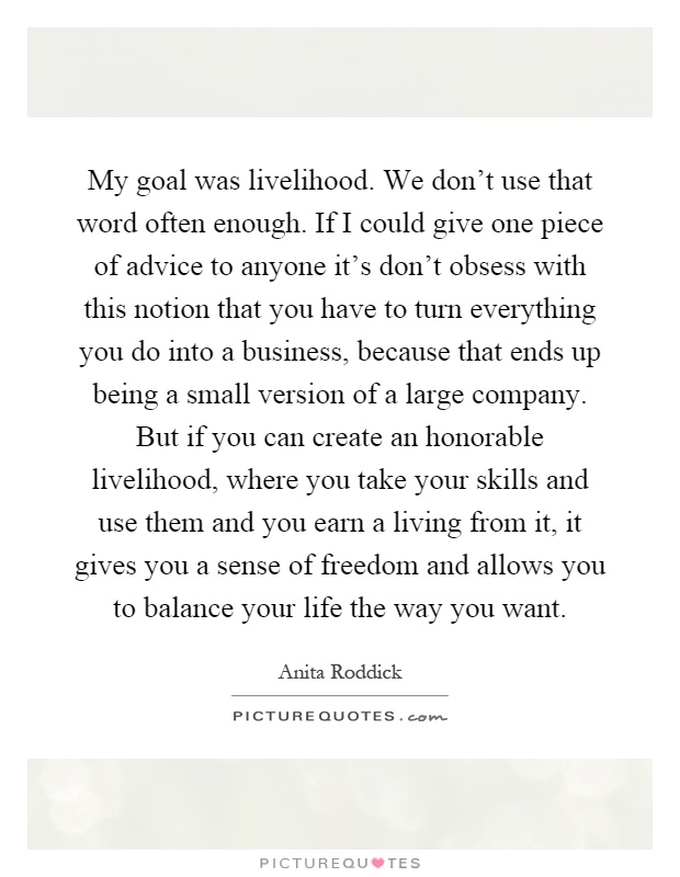 My goal was livelihood. We don't use that word often enough. If I could give one piece of advice to anyone it's don't obsess with this notion that you have to turn everything you do into a business, because that ends up being a small version of a large company. But if you can create an honorable livelihood, where you take your skills and use them and you earn a living from it, it gives you a sense of freedom and allows you to balance your life the way you want Picture Quote #1