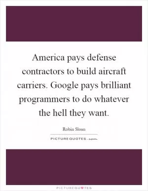 America pays defense contractors to build aircraft carriers. Google pays brilliant programmers to do whatever the hell they want Picture Quote #1