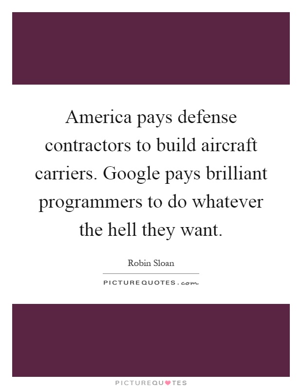 America pays defense contractors to build aircraft carriers. Google pays brilliant programmers to do whatever the hell they want Picture Quote #1