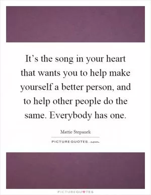 It’s the song in your heart that wants you to help make yourself a better person, and to help other people do the same. Everybody has one Picture Quote #1