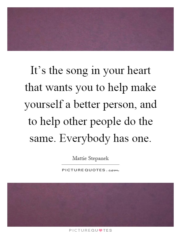 It's the song in your heart that wants you to help make yourself a better person, and to help other people do the same. Everybody has one Picture Quote #1