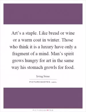 Art’s a staple. Like bread or wine or a warm coat in winter. Those who think it is a luxury have only a fragment of a mind. Man’s spirit grows hungry for art in the same way his stomach growls for food Picture Quote #1