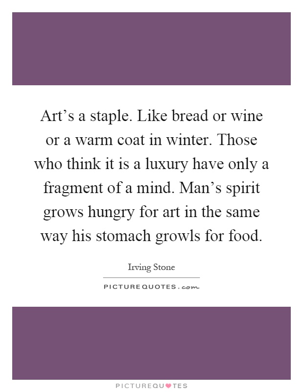 Art's a staple. Like bread or wine or a warm coat in winter. Those who think it is a luxury have only a fragment of a mind. Man's spirit grows hungry for art in the same way his stomach growls for food Picture Quote #1