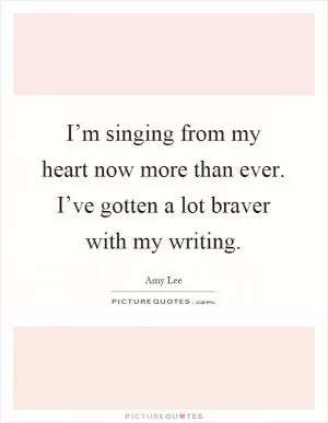 I’m singing from my heart now more than ever. I’ve gotten a lot braver with my writing Picture Quote #1