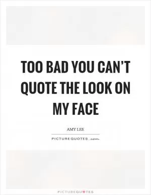 Too bad you can’t quote the look on my face Picture Quote #1