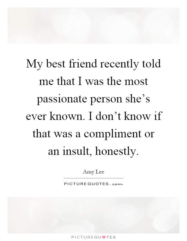 My best friend recently told me that I was the most passionate person she's ever known. I don't know if that was a compliment or an insult, honestly Picture Quote #1