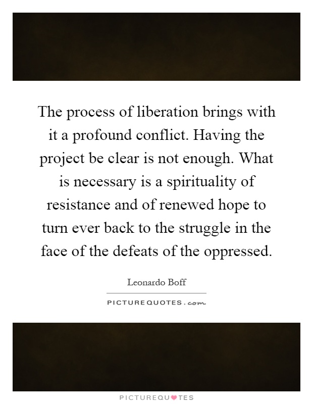 The process of liberation brings with it a profound conflict. Having the project be clear is not enough. What is necessary is a spirituality of resistance and of renewed hope to turn ever back to the struggle in the face of the defeats of the oppressed Picture Quote #1