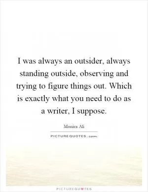 I was always an outsider, always standing outside, observing and trying to figure things out. Which is exactly what you need to do as a writer, I suppose Picture Quote #1