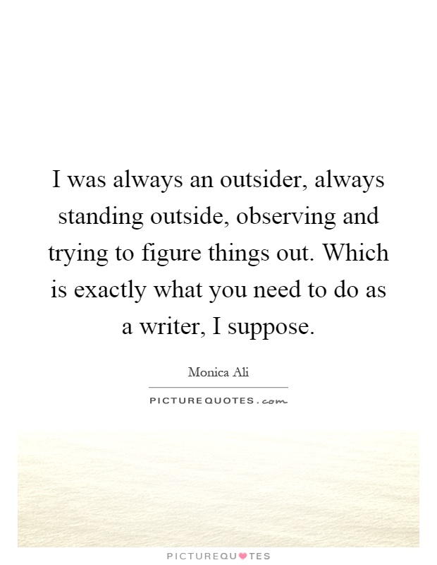 I was always an outsider, always standing outside, observing and trying to figure things out. Which is exactly what you need to do as a writer, I suppose Picture Quote #1