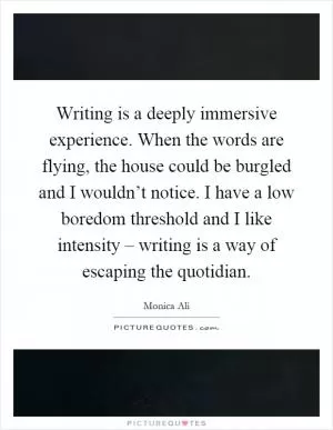 Writing is a deeply immersive experience. When the words are flying, the house could be burgled and I wouldn’t notice. I have a low boredom threshold and I like intensity – writing is a way of escaping the quotidian Picture Quote #1