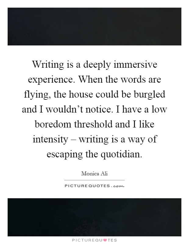 Writing is a deeply immersive experience. When the words are flying, the house could be burgled and I wouldn't notice. I have a low boredom threshold and I like intensity – writing is a way of escaping the quotidian Picture Quote #1