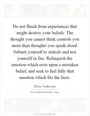 Do not flinch from experiences that might destroy your beliefs. The thought you cannot think controls you more than thoughts you speak aloud. Submit yourself to ordeals and test yourself in fire. Relinquish the emotion which rests upon a mistaken belief, and seek to feel fully that emotion which fits the facts Picture Quote #1