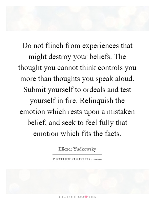 Do not flinch from experiences that might destroy your beliefs. The thought you cannot think controls you more than thoughts you speak aloud. Submit yourself to ordeals and test yourself in fire. Relinquish the emotion which rests upon a mistaken belief, and seek to feel fully that emotion which fits the facts Picture Quote #1