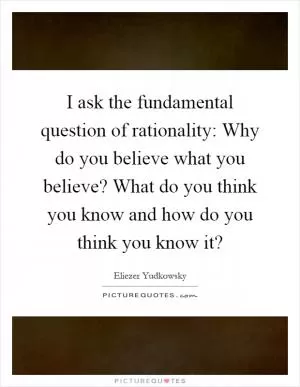I ask the fundamental question of rationality: Why do you believe what you believe? What do you think you know and how do you think you know it? Picture Quote #1