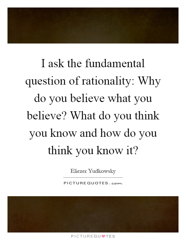 I ask the fundamental question of rationality: Why do you believe what you believe? What do you think you know and how do you think you know it? Picture Quote #1