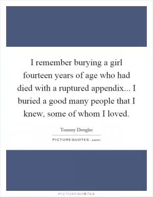 I remember burying a girl fourteen years of age who had died with a ruptured appendix... I buried a good many people that I knew, some of whom I loved Picture Quote #1