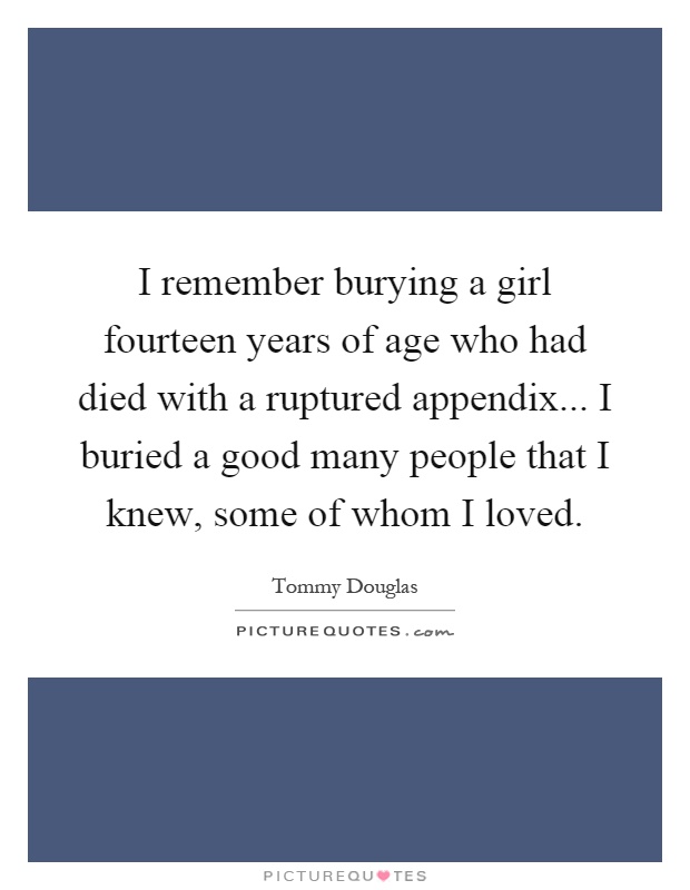 I remember burying a girl fourteen years of age who had died with a ruptured appendix... I buried a good many people that I knew, some of whom I loved Picture Quote #1