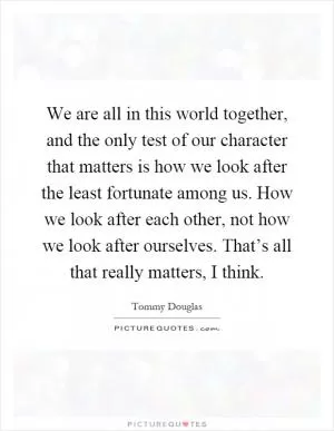 We are all in this world together, and the only test of our character that matters is how we look after the least fortunate among us. How we look after each other, not how we look after ourselves. That’s all that really matters, I think Picture Quote #1