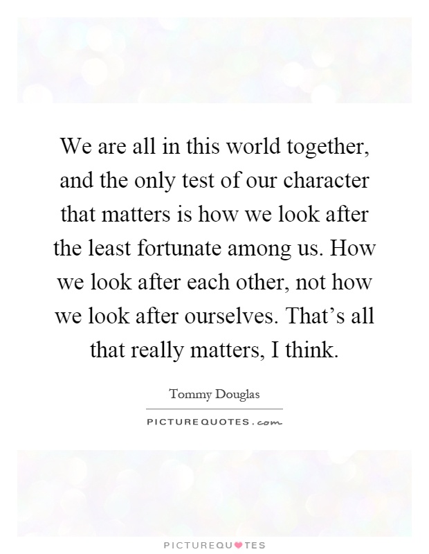 We are all in this world together, and the only test of our character that matters is how we look after the least fortunate among us. How we look after each other, not how we look after ourselves. That's all that really matters, I think Picture Quote #1