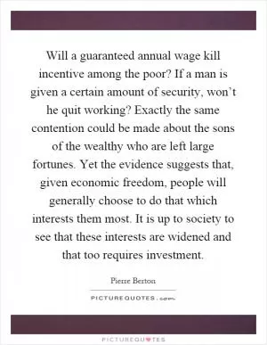Will a guaranteed annual wage kill incentive among the poor? If a man is given a certain amount of security, won’t he quit working? Exactly the same contention could be made about the sons of the wealthy who are left large fortunes. Yet the evidence suggests that, given economic freedom, people will generally choose to do that which interests them most. It is up to society to see that these interests are widened and that too requires investment Picture Quote #1