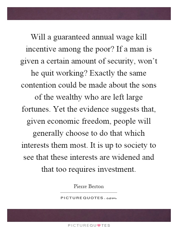 Will a guaranteed annual wage kill incentive among the poor? If a man is given a certain amount of security, won't he quit working? Exactly the same contention could be made about the sons of the wealthy who are left large fortunes. Yet the evidence suggests that, given economic freedom, people will generally choose to do that which interests them most. It is up to society to see that these interests are widened and that too requires investment Picture Quote #1