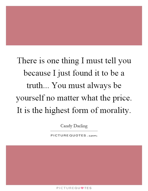 There is one thing I must tell you because I just found it to be a truth... You must always be yourself no matter what the price. It is the highest form of morality Picture Quote #1