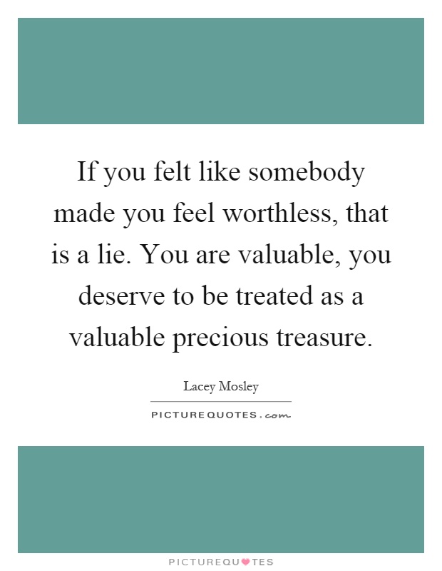 If you felt like somebody made you feel worthless, that is a lie. You are valuable, you deserve to be treated as a valuable precious treasure Picture Quote #1