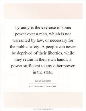 Tyranny is the exercise of some power over a man, which is not warranted by law, or necessary for the public safety. A people can never be deprived of their liberties, while they retain in their own hands, a power sufficient to any other power in the state Picture Quote #1
