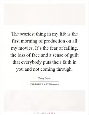 The scariest thing in my life is the first morning of production on all my movies. It’s the fear of failing, the loss of face and a sense of guilt that everybody puts their faith in you and not coming through Picture Quote #1