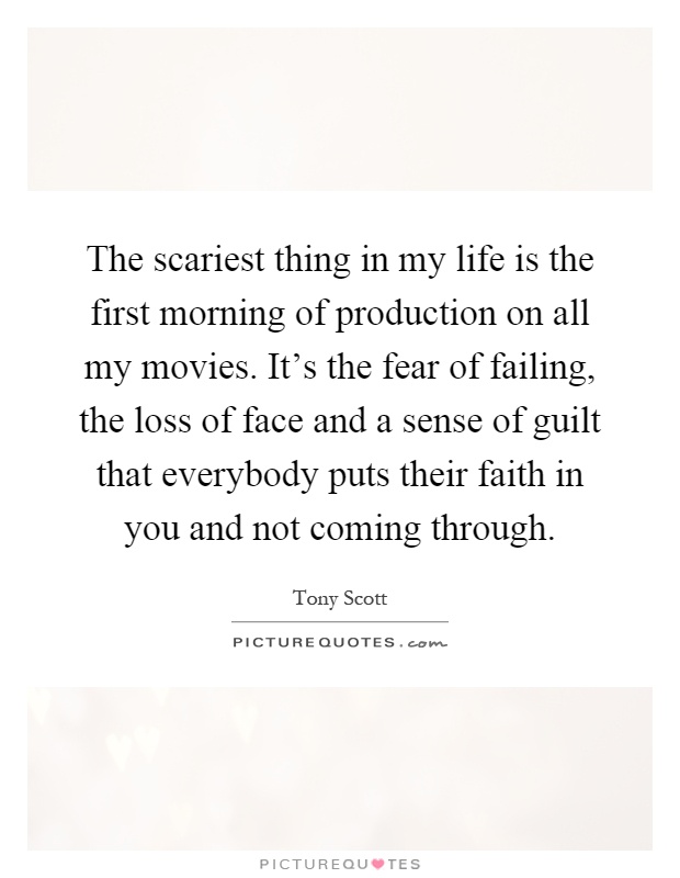 The scariest thing in my life is the first morning of production on all my movies. It's the fear of failing, the loss of face and a sense of guilt that everybody puts their faith in you and not coming through Picture Quote #1