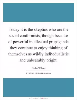 Today it is the skeptics who are the social conformists, though because of powerful intellectual propaganda they continue to enjoy thinking of themselves as wildly individualistic and unbearably bright Picture Quote #1