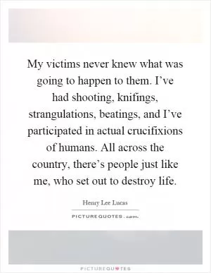 My victims never knew what was going to happen to them. I’ve had shooting, knifings, strangulations, beatings, and I’ve participated in actual crucifixions of humans. All across the country, there’s people just like me, who set out to destroy life Picture Quote #1
