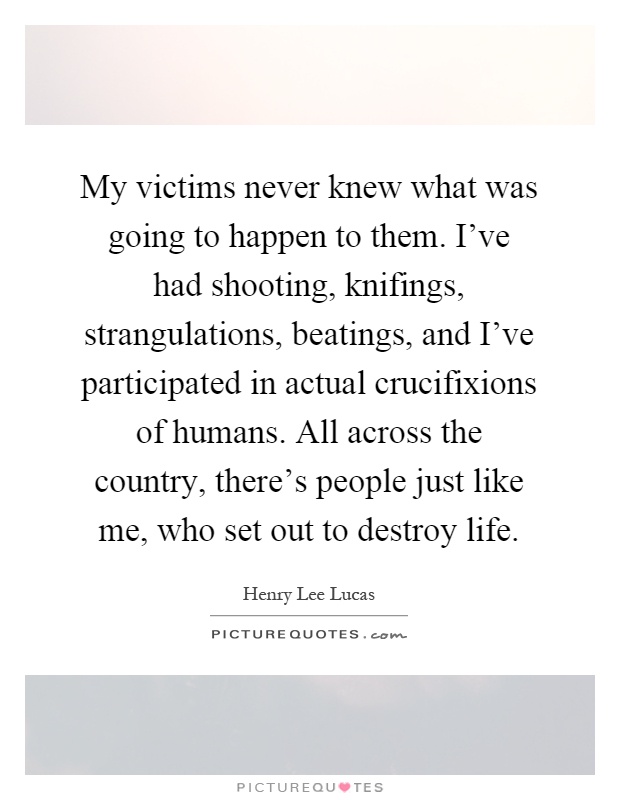 My victims never knew what was going to happen to them. I've had shooting, knifings, strangulations, beatings, and I've participated in actual crucifixions of humans. All across the country, there's people just like me, who set out to destroy life Picture Quote #1