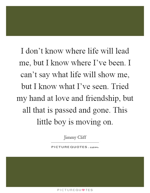 I don't know where life will lead me, but I know where I've been. I can't say what life will show me, but I know what I've seen. Tried my hand at love and friendship, but all that is passed and gone. This little boy is moving on Picture Quote #1