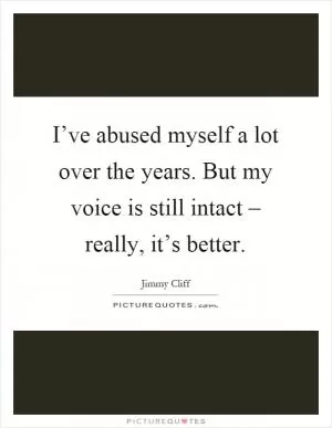 I’ve abused myself a lot over the years. But my voice is still intact – really, it’s better Picture Quote #1