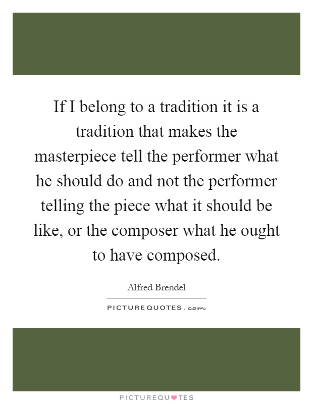If I belong to a tradition it is a tradition that makes the masterpiece tell the performer what he should do and not the performer telling the piece what it should be like, or the composer what he ought to have composed Picture Quote #1
