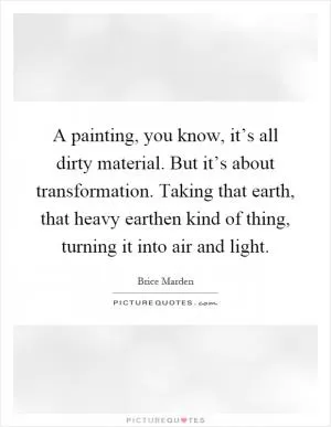 A painting, you know, it’s all dirty material. But it’s about transformation. Taking that earth, that heavy earthen kind of thing, turning it into air and light Picture Quote #1