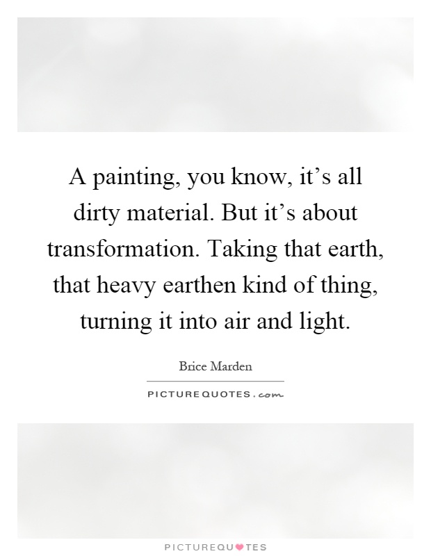 A painting, you know, it's all dirty material. But it's about transformation. Taking that earth, that heavy earthen kind of thing, turning it into air and light Picture Quote #1