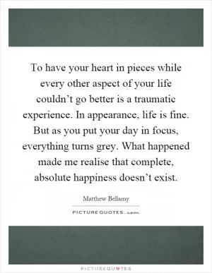 To have your heart in pieces while every other aspect of your life couldn’t go better is a traumatic experience. In appearance, life is fine. But as you put your day in focus, everything turns grey. What happened made me realise that complete, absolute happiness doesn’t exist Picture Quote #1