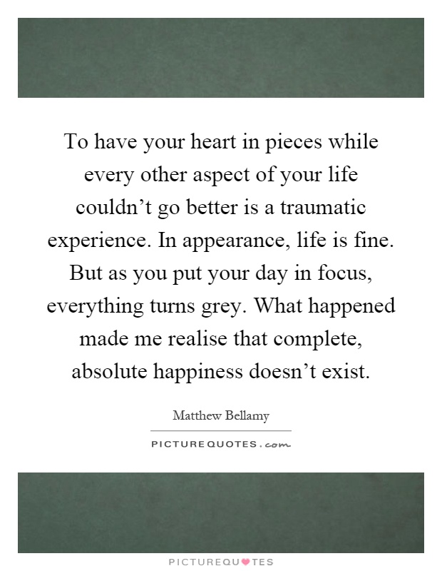 To have your heart in pieces while every other aspect of your life couldn't go better is a traumatic experience. In appearance, life is fine. But as you put your day in focus, everything turns grey. What happened made me realise that complete, absolute happiness doesn't exist Picture Quote #1