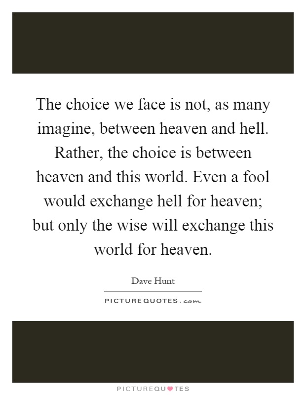 The choice we face is not, as many imagine, between heaven and hell. Rather, the choice is between heaven and this world. Even a fool would exchange hell for heaven; but only the wise will exchange this world for heaven Picture Quote #1