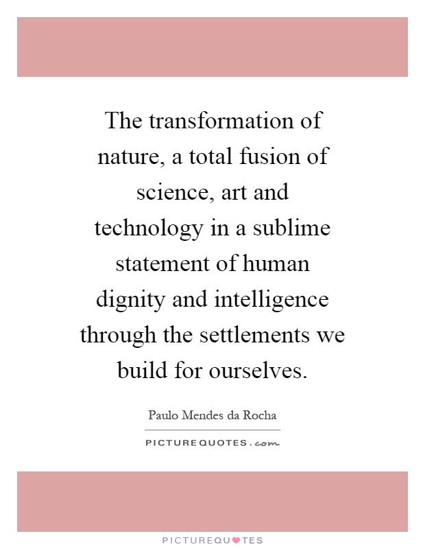 The transformation of nature, a total fusion of science, art and technology in a sublime statement of human dignity and intelligence through the settlements we build for ourselves Picture Quote #1