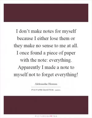 I don’t make notes for myself because I either lose them or they make no sense to me at all. I once found a piece of paper with the note: everything. Apparently I made a note to myself not to forget everything! Picture Quote #1