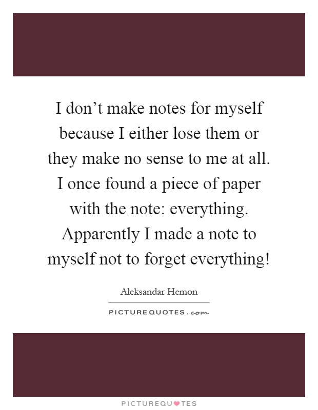 I don't make notes for myself because I either lose them or they make no sense to me at all. I once found a piece of paper with the note: everything. Apparently I made a note to myself not to forget everything! Picture Quote #1