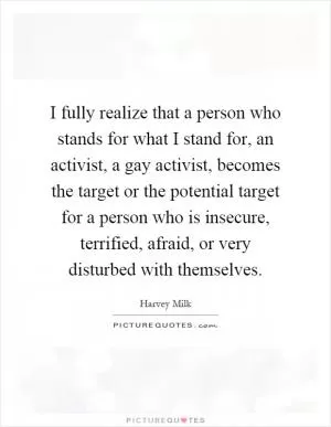 I fully realize that a person who stands for what I stand for, an activist, a gay activist, becomes the target or the potential target for a person who is insecure, terrified, afraid, or very disturbed with themselves Picture Quote #1