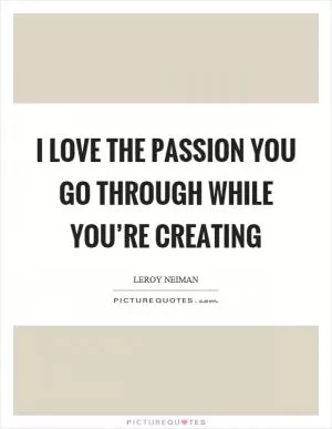 I love the passion you go through while you’re creating Picture Quote #1