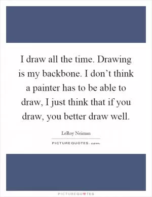 I draw all the time. Drawing is my backbone. I don’t think a painter has to be able to draw, I just think that if you draw, you better draw well Picture Quote #1